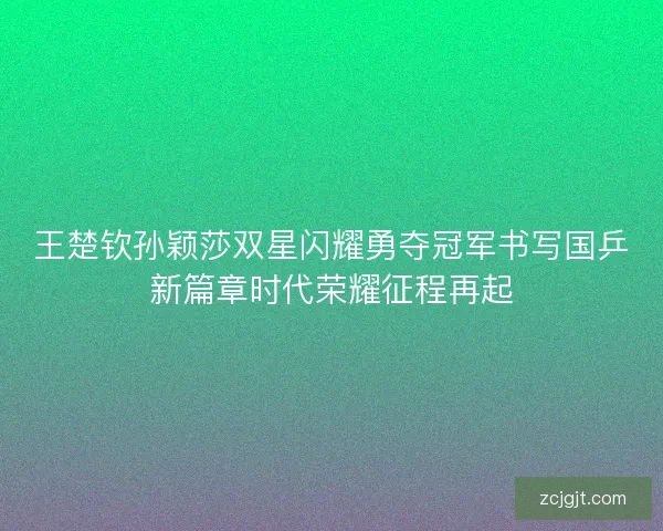 王楚钦孙颖莎双星闪耀勇夺冠军书写国乒新篇章时代荣耀征程再起 王楚钦孙颖莎双星闪耀勇夺冠军书写国乒新篇章时代荣耀征程再起