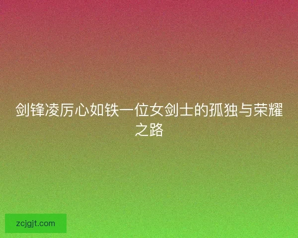 剑锋凌厉心如铁一位女剑士的孤独与荣耀之路