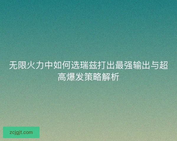 无限火力中如何选瑞兹打出最强输出与超高爆发策略解析