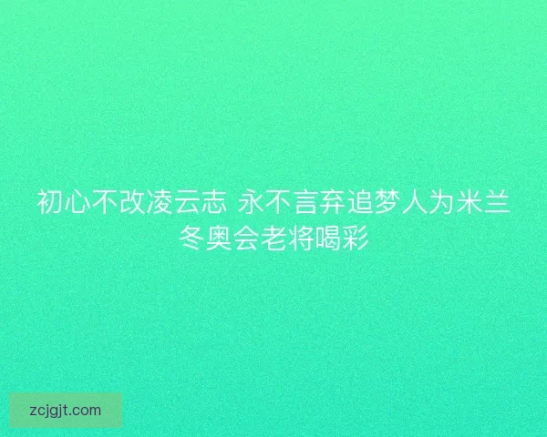初心不改凌云志 永不言弃追梦人为米兰冬奥会老将喝彩 初心不改凌云志 永不言弃追梦人为米兰冬奥会老将喝彩