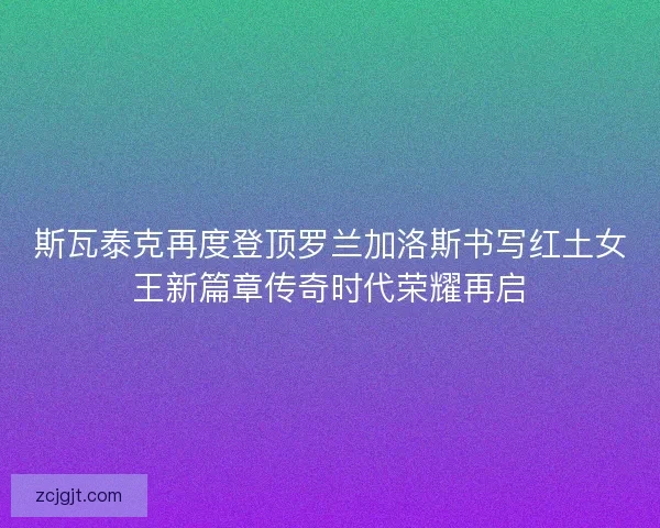 斯瓦泰克再度登顶罗兰加洛斯书写红土女王新篇章传奇时代荣耀再启 斯瓦泰克再度登顶罗兰加洛斯书写红土女王新篇章传奇时代荣耀再启