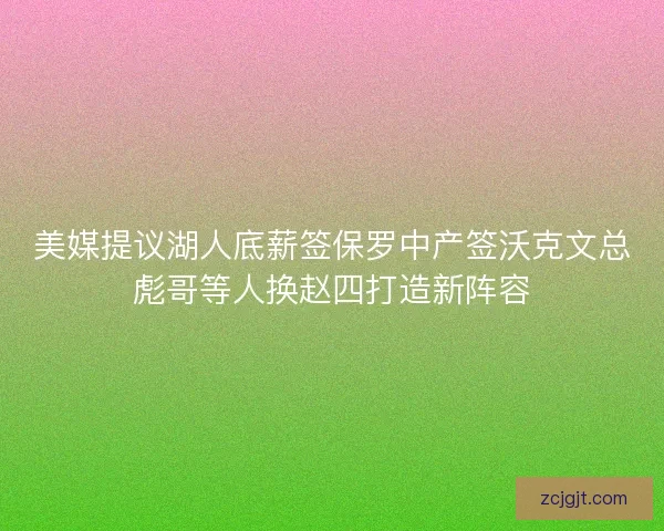 美媒提议湖人底薪签保罗中产签沃克文总彪哥等人换赵四打造新阵容
