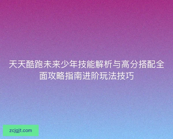 天天酷跑未来少年技能解析与高分搭配全面攻略指南进阶玩法技巧