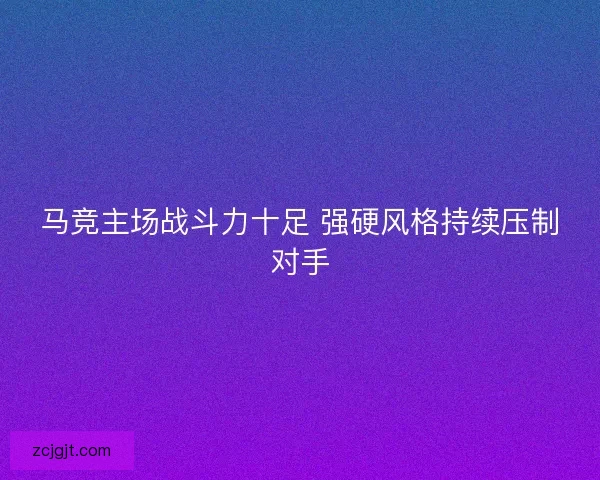 马竞主场战斗力十足 强硬风格持续压制对手 马竞主场战斗力十足 强硬风格持续压制对手