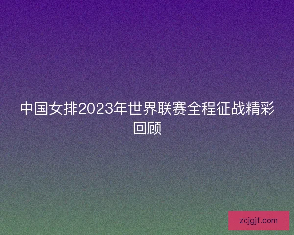 中国女排2023年世界联赛全程征战精彩回顾