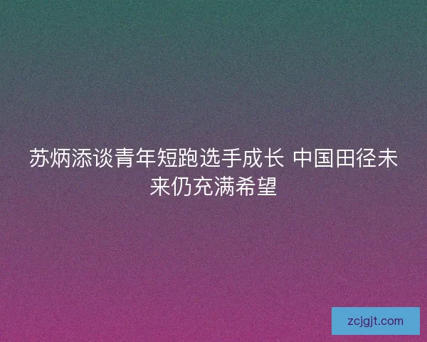 苏炳添谈青年短跑选手成长 中国田径未来仍充满希望