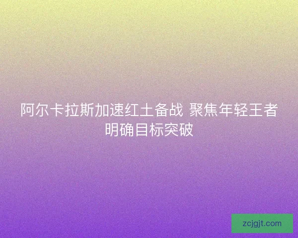 阿尔卡拉斯加速红土备战 聚焦年轻王者明确目标突破