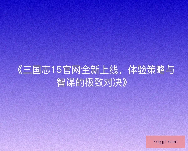 《三国志15官网全新上线,体验策略与智谋的极致对决》 《三国志15官网全新上线,体验策略与智谋的极致对决》