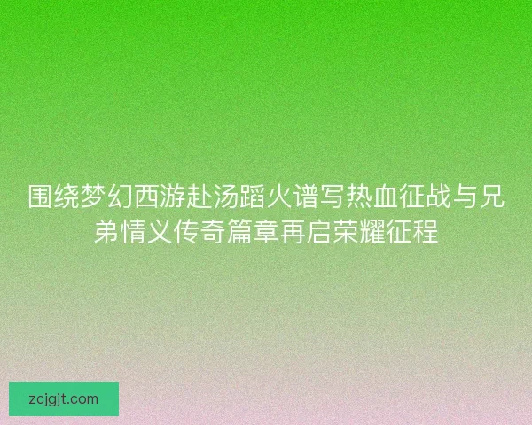 围绕梦幻西游赴汤蹈火谱写热血征战与兄弟情义传奇篇章再启荣耀征程 围绕梦幻西游赴汤蹈火谱写热血征战与兄弟情义传奇篇章再启荣耀征程