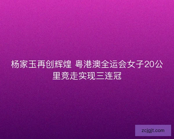 杨家玉再创辉煌 粤港澳全运会女子20公里竞走实现三连冠
