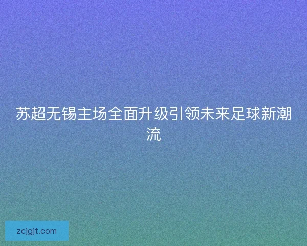 苏超无锡主场全面升级引领未来足球新潮流 苏超无锡主场全面升级引领未来足球新潮流