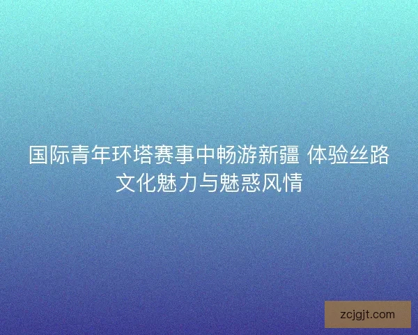 国际青年环塔赛事中畅游新疆 体验丝路文化魅力与魅惑风情 国际青年环塔赛事中畅游新疆 体验丝路文化魅力与魅惑风情