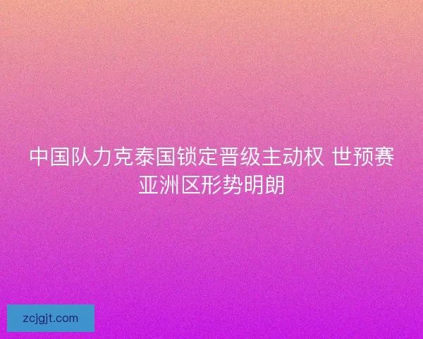 中国队力克泰国锁定晋级主动权 世预赛亚洲区形势明朗 中国队力克泰国锁定晋级主动权 世预赛亚洲区形势明朗