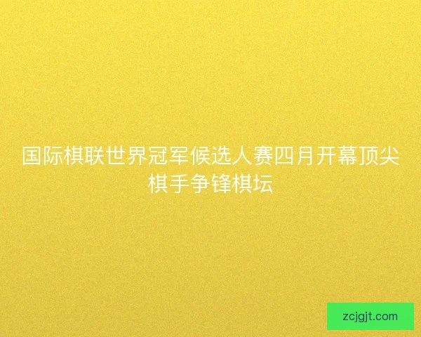 国际棋联世界冠军候选人赛四月开幕顶尖棋手争锋棋坛