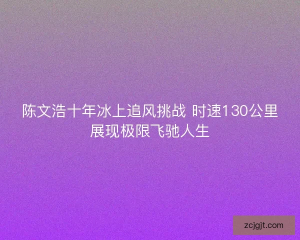 陈文浩十年冰上追风挑战 时速130公里展现极限飞驰人生
