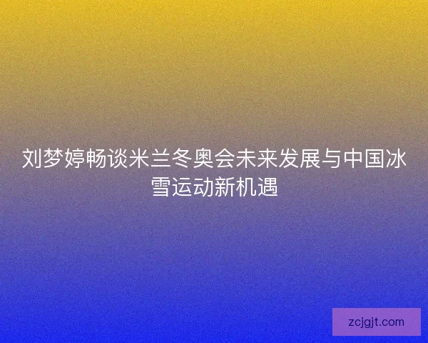 刘梦婷畅谈米兰冬奥会未来发展与中国冰雪运动新机遇