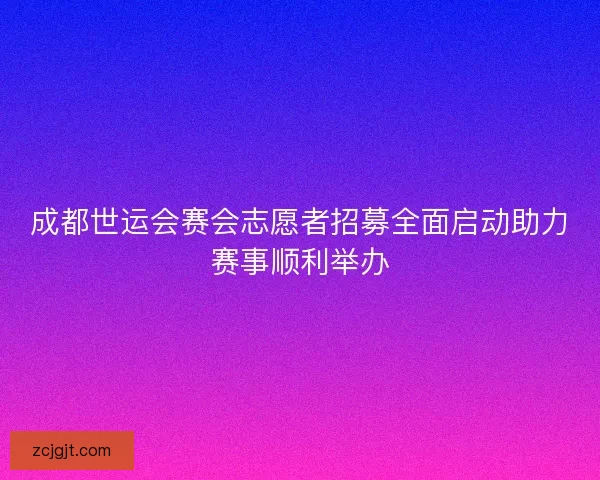 成都世运会赛会志愿者招募全面启动助力赛事顺利举办